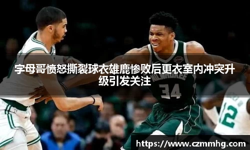 字母哥愤怒撕裂球衣雄鹿惨败后更衣室内冲突升级引发关注