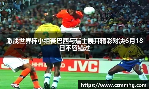 激战世界杯小组赛巴西与瑞士展开精彩对决6月18日不容错过