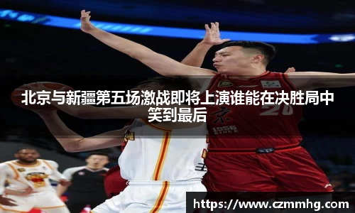 北京与新疆第五场激战即将上演谁能在决胜局中笑到最后