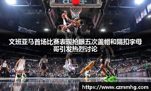 文班亚马首场比赛表现抢眼五次盖帽和隔扣字母哥引发热烈讨论